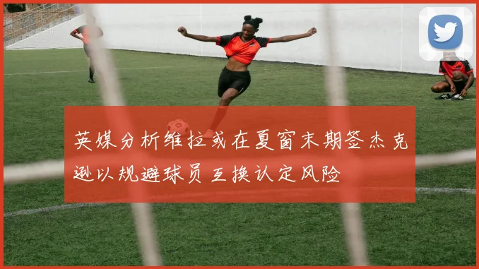 英媒分析维拉或在夏窗末期签杰克逊以规避球员互换认定风险