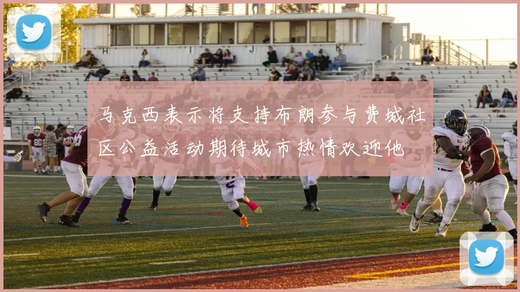 马克西表示将支持布朗参与费城社区公益活动期待城市热情欢迎他