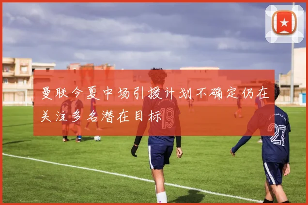曼联今夏中场引援计划不确定仍在关注多名潜在目标