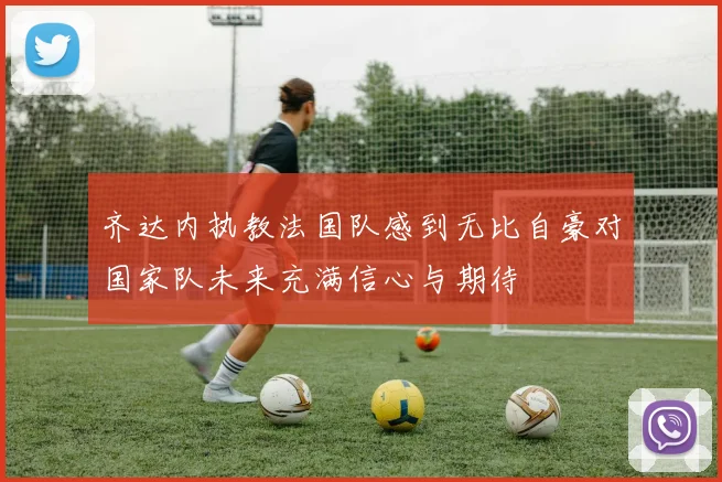 齐达内执教法国队感到无比自豪对国家队未来充满信心与期待