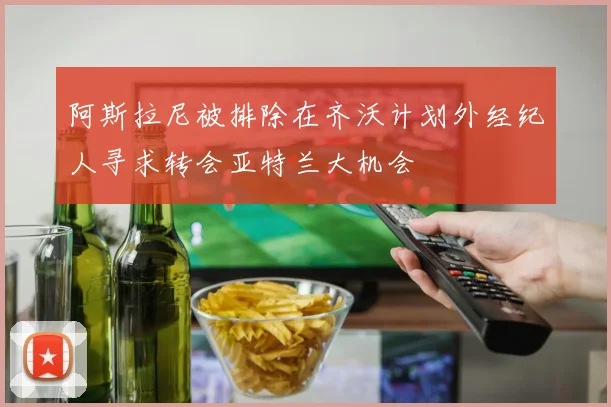 阿斯拉尼被排除在齐沃计划外经纪人寻求转会亚特兰大机会