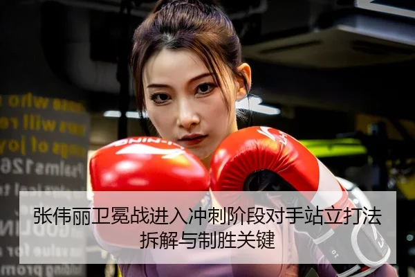 张伟丽卫冕战进入冲刺阶段对手站立打法拆解与制胜关键