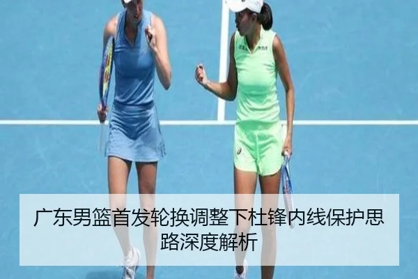 广东男篮首发轮换调整下杜锋内线保护思路深度解析