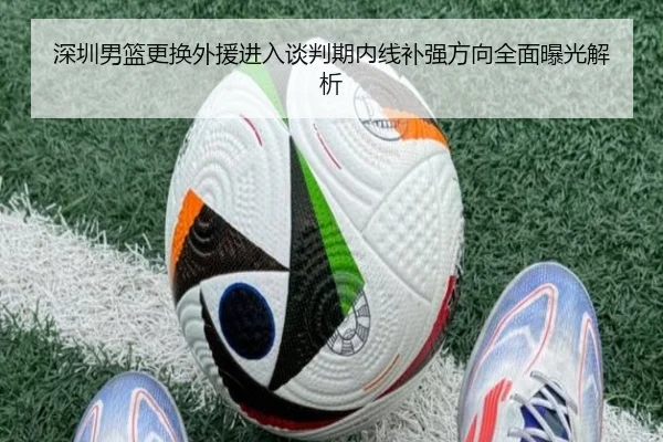 深圳男篮更换外援进入谈判期内线补强方向全面曝光解析