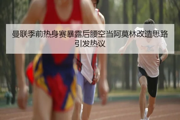 曼联季前热身赛暴露后腰空当阿莫林改造思路引发热议
